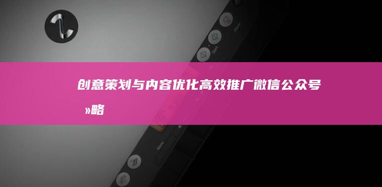 创意策划与内容优化：高效推广微信公众号攻略